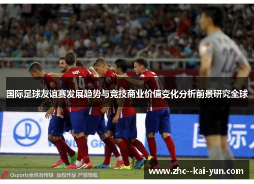 国际足球友谊赛发展趋势与竞技商业价值变化分析前景研究全球 国际足球友谊赛发展趋势与竞技商业价值变化分析前景研究全球