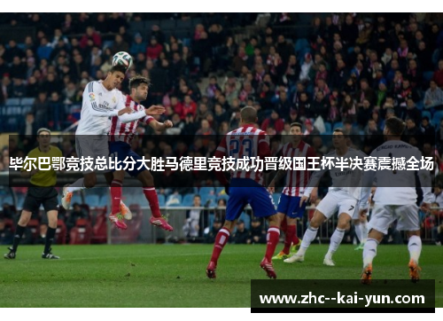 毕尔巴鄂竞技总比分大胜马德里竞技成功晋级国王杯半决赛震撼全场