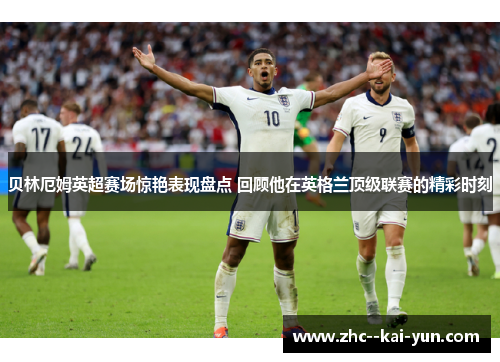 贝林厄姆英超赛场惊艳表现盘点 回顾他在英格兰顶级联赛的精彩时刻